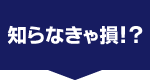 しらなきゃ損！？