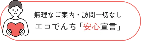 無理なご案内・訪問一切なし エコでんち「安心宣言」