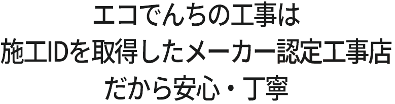 エコでんちの工事は施工IDを取得した、メーカー認定工事店。だから安心・丁寧。