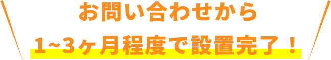 お問い合わせから1~3ヶ月程度で設置完了！