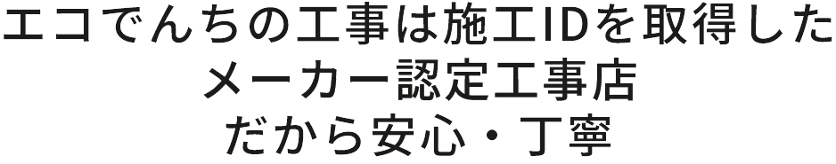 エコでんちの工事は施工IDを取得した、メーカー認定工事店。だから安心・丁寧。