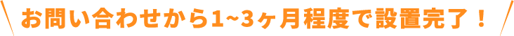 お問い合わせから1~3ヶ月程度で設置完了！