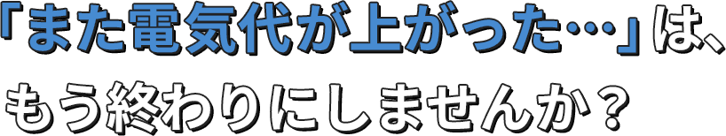 「また電気代が上がった…」は、もう終わりにしませんか？