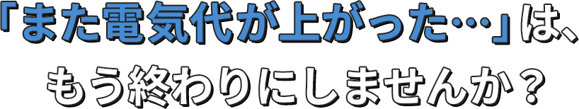 「また電気代が上がった…」は、もう終わりにしませんか？