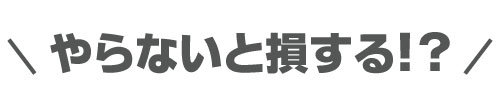 やらないと損する！？