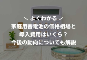 家庭用蓄電池の価格相場と導入費用はいくら？今後の動向についても解説