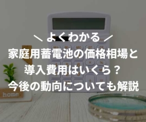 家庭用蓄電池の価格相場と導入費用はいくら？今後の動向についても解説