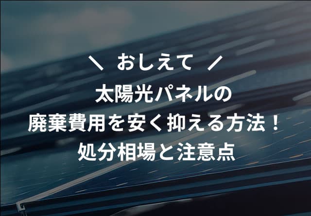 おしえて 太陽光パネルの廃棄費用を安く抑える方法！処分相場と注意点