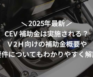 【2025年】CEV補助金は実施される？Ｖ2Ｈ向けの補助金概要や要件についてもわかりやすく解説