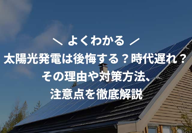 太陽光発電は後悔する?時代遅れ?その理由や対策方法、注意点を徹底解説